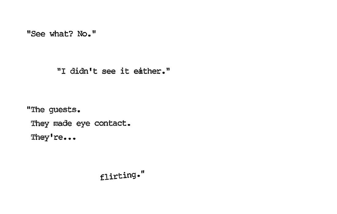 "See what? No." “I didn’t see it either.” “The two guests. They made eye contact. They’re… flirting.”