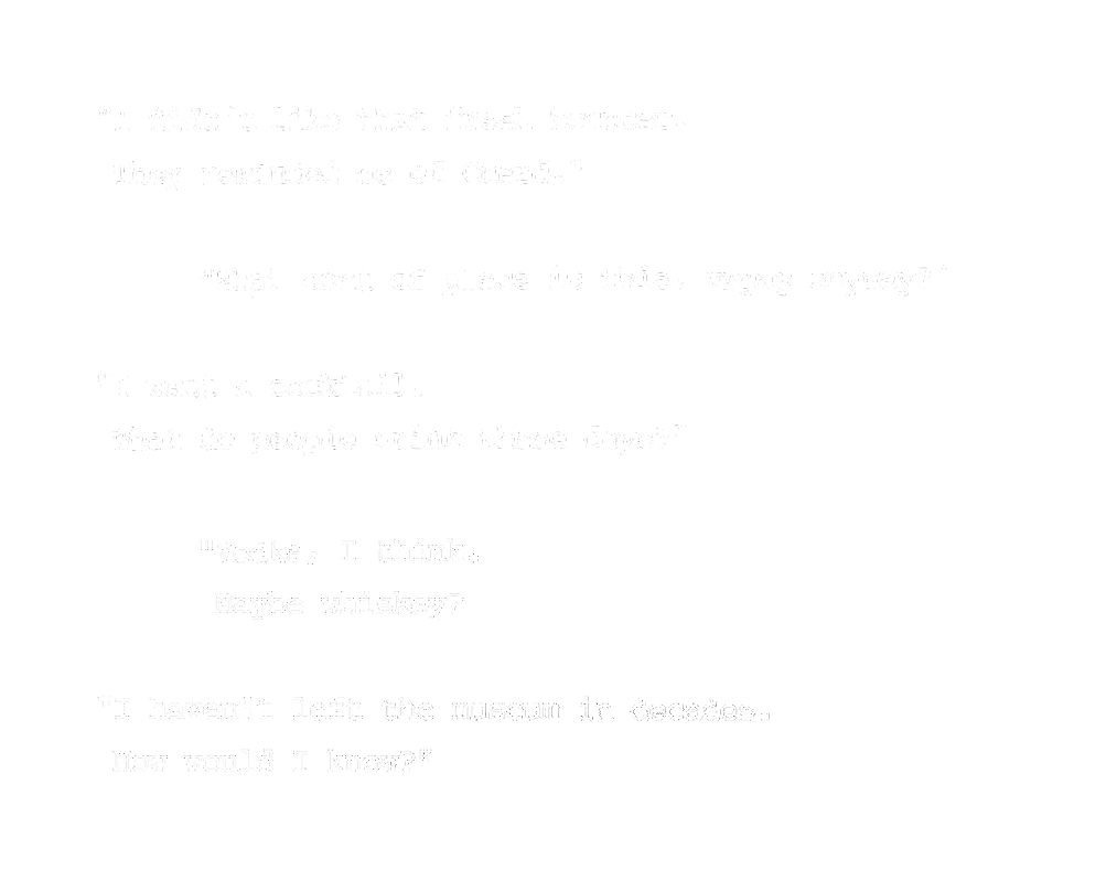 "I didn't like that fresh bouncer. They reminded me of Guard." “What sort of place is this, anyway?” “I want a cocktail. What do people drink these days?” “Vodka, I think. Maybe whiskey?” “I haven’t left the museum in decades. How would I know?”
