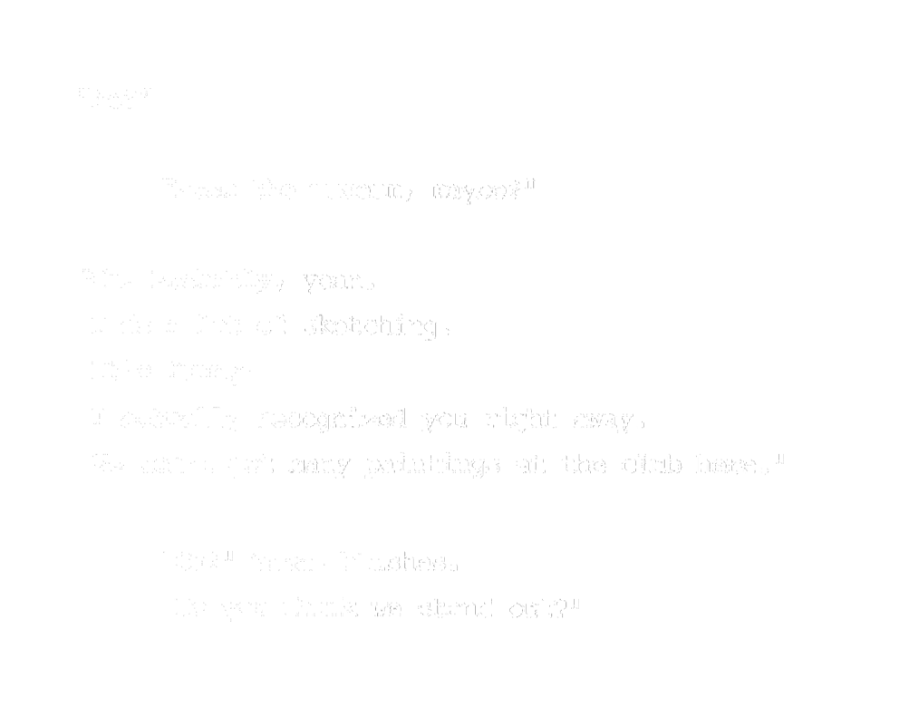 "Me?" "From the museum, maybe?" "Oh. Probably, yeah. I do a lot of sketching. It's funny, I actually recognized you right away. We don't get many paintings at the club here." "Oh?" Susan blushes. "Do you think we stand out?"