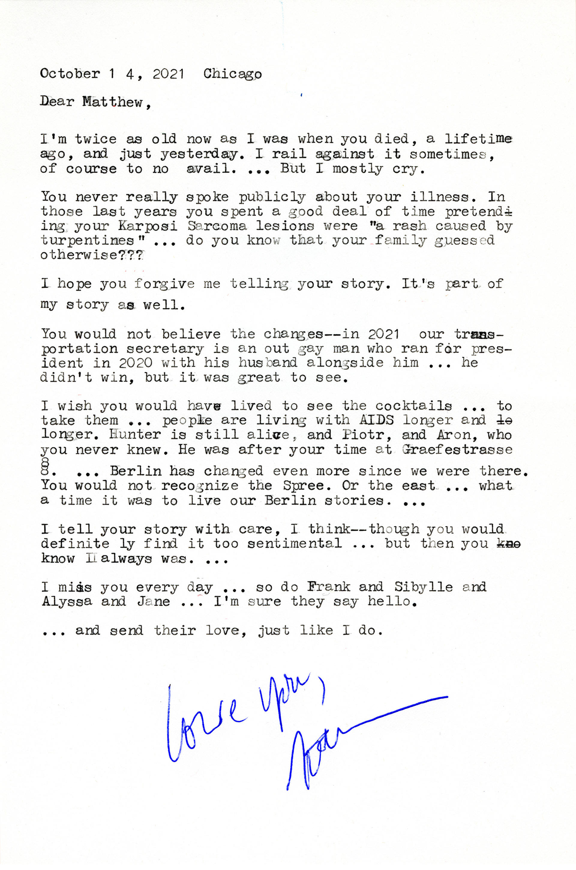 Typewritten page. The text reads:  “October 14, 2021, Chicago.   Dear Matthew, I’m twice as old now as when you died, a lifetime ago, and just yesterday. I rail against it sometimes, of course to no avail. . . . But I mostly cry.  You never really spoke publicly about your illness. In those last years you spent a good deal of time pretending your Karposi Sarcoma lesions were ‘a rash caused by turpentines’ . . . do you know that your family guessed otherwise?   I hope you forgive me telling your story. It’s 