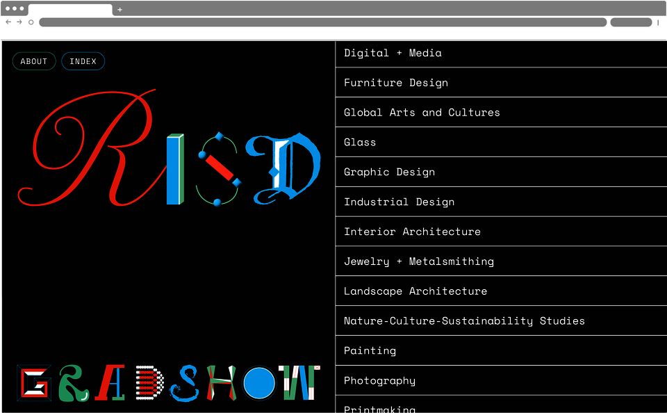 Screenshot of a webpage which has a black background. On the left reads “RISD GRAD SHOW”, with each letter in a different font. The right side features a list of art disciplines: “Digital plus Media, Furniture Design, Global Arts and Cultures, Glass, Graphic Design, Industrial Design, Interior Architecture, Jewelry + Metalsmithing, Landscape Architecture, Nature Culture Sustainability Studies, Painting, Photography, Printmaking”. The top left reads “About” and “Index”. 